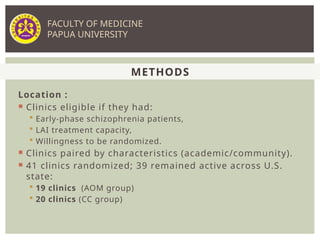 Location :
 Clinics eligible if they had:
 Early-phase schizophrenia patients,
 LAI treatment capacity,
 Willingness to be randomized.
 Clinics paired by characteristics (academic/community).
 41 clinics randomized; 39 remained active across U.S.
state:
 19 clinics (AOM group)
 20 clinics (CC group)
METHODS
FACULTY OF MEDICINE
PAPUA UNIVERSITY
 