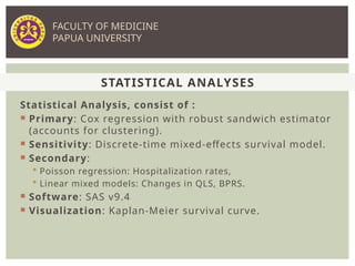 Statistical Analysis, consist of :
 Primary: Cox regression with robust sandwich estimator
(accounts for clustering).
 Sensitivity: Discrete-time mixed-effects survival model.
 Secondary:
 Poisson regression: Hospitalization rates,
 Linear mixed models: Changes in QLS, BPRS.
 Software: SAS v9.4
 Visualization: Kaplan-Meier survival curve.
STATISTICAL ANALYSES
FACULTY OF MEDICINE
PAPUA UNIVERSITY
 