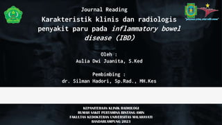 Journal Reading
KEPANITERAAN KLINIK RADIOLOGI
RUMAH SAKIT PERTAMINA BINTANG AMIN
FAKULTAS KEDOKTERAN UNIVERSITAS MALAHAYATI
BANDARLAMPUNG 2023
Karakteristik klinis dan radiologis
penyakit paru pada inflammatory bowel
disease (IBD)
Oleh :
Aulia Dwi Juanita, S.Ked
Pembimbing :
dr. Silman Hadori, Sp.Rad., MH.Kes
 