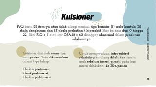 JOURNALREADING-ORTHODONTIA
13
PSQ berisi 22 item ya atau tidak dibagi menjadi tiga domain: (1) skala kantuk; (2)
skala dengkuran; dan (3) skala perhatian / hiperaktif. Skor berkisar dari 0 hingga
22. Skor PSQ > 7 atau skor OSA-18 > 60 dianggap abnormal dalam penelitian
sebelumnya.
Kuisioner diisi oleh orang tua
dari pasien. Data dikumpukan
dalam tiga tahap:
1 bulan pre-insersi;
1 hari post-insersi;
1 bulan post-insersi
Untuk mengevaluasi intra-subject
reliability, tes ulang dilakukan secara
acak sebelum insersi piranti pada hari
insersi dilakukan ke 30% pasien
 