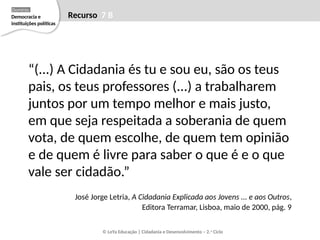 “(...) A Cidadania és tu e sou eu, são os teus
pais, os teus professores (...) a trabalharem
juntos por um tempo melhor e mais justo,
em que seja respeitada a soberania de quem
vota, de quem escolhe, de quem tem opinião
e de quem é livre para saber o que é e o que
vale ser cidadão.”
José Jorge Letria, A Cidadania Explicada aos Jovens ... e aos Outros,
Editora Terramar, Lisboa, maio de 2000, pág. 9
© LeYa Educação | Cidadania e Desenvolvimento – 2.o
Ciclo
Recurso 7 B
Democracia e
instituições políticas
Domínio
 