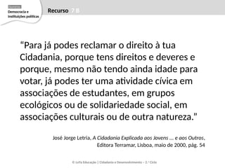 “Para já podes reclamar o direito à tua
Cidadania, porque tens direitos e deveres e
porque, mesmo não tendo ainda idade para
votar, já podes ter uma atividade cívica em
associações de estudantes, em grupos
ecológicos ou de solidariedade social, em
associações culturais ou de outra natureza.”
José Jorge Letria, A Cidadania Explicada aos Jovens ... e aos Outros,
Editora Terramar, Lisboa, maio de 2000, pág. 54
© LeYa Educação | Cidadania e Desenvolvimento – 2.o
Ciclo
Recurso 7 B
Democracia e
instituições políticas
Domínio
 