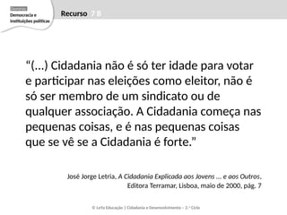 “(...) Cidadania não é só ter idade para votar
e participar nas eleições como eleitor, não é
só ser membro de um sindicato ou de
qualquer associação. A Cidadania começa nas
pequenas coisas, e é nas pequenas coisas
que se vê se a Cidadania é forte.”
José Jorge Letria, A Cidadania Explicada aos Jovens ... e aos Outros,
Editora Terramar, Lisboa, maio de 2000, pág. 7
© LeYa Educação | Cidadania e Desenvolvimento – 2.o
Ciclo
Recurso 7 B
Democracia e
instituições políticas
Domínio
 
