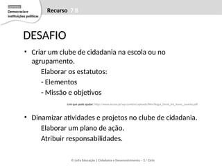 • Criar um clube de cidadania na escola ou no
agrupamento.
Elaborar os estatutos:
- Elementos
- Missão e objetivos
Link que pode ajudar: http://www.arcosv.pt/wp-content/uploads/files/Regul_Geral_Int_Assoc_Juvenis.pdf
• Dinamizar atividades e projetos no clube de cidadania.
Elaborar um plano de ação.
Atribuir responsabilidades.
DESAFIO
© LeYa Educação | Cidadania e Desenvolvimento – 2.o
Ciclo
Recurso 7 B
Democracia e
instituições políticas
Domínio
 