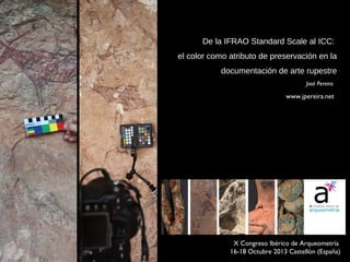 De la IFRAO Standard Scale al ICC:
el color como atributo de preservación en la
documentación de arte rupestre
José Pereira

www.jpereira.net

 X Congreso Ibérico de Arqueometría
16-18 Octubre 2013 Castellón (España) 

 