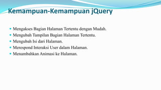 Kemampuan-Kemampuan jQuery
? Mengakses Bagian Halaman Tertentu dengan Mudah.
? Mengubah Tampilan Bagian Halaman Tertentu.
? Mengubah Isi dari Halaman.
? Merespond Interaksi User dalam Halaman.

? Menambahkan Animasi ke Halaman.

 