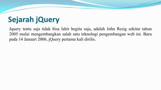 Sejarah jQuery
Jquery tentu saja tidak bisa lahir begitu saja, adalah John Resig sekitar tahun
2005 mulai mengembangkan salah satu teknologi pengembangan web ini. Baru
pada 14 Januari 2006, jQuery pertama kali dirilis.

 