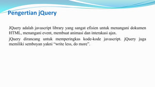 Pengertian jQuery
JQuery adalah javascript library yang sangat efisien untuk menangani dokumen
HTML, menangani event, membuat animasi dan interakasi ajax.
jQuery dirancang untuk memperingkas kode-kode javascript. jQuery juga
memiliki semboyan yakni write less, do more.

 