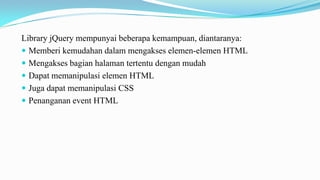 Library jQuery mempunyai beberapa kemampuan, diantaranya:
? Memberi kemudahan dalam mengakses elemen-elemen HTML
? Mengakses bagian halaman tertentu dengan mudah
? Dapat memanipulasi elemen HTML
? Juga dapat memanipulasi CSS
? Penanganan event HTML

 
