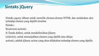 Sintaks jQuery
Sintaks jquery dibuat untuk memilih elemen-elemen HTML dan melakukan aksi
terhadap elemen yang dipilih tersebut.
Sintaks :
$(selector).action()
$ (Tanda dollar), untuk mendefinisikan jQuery
(selector), untuk menunjukkan elemen yang dipilih atau dituju
action(), adalah jQuery action yang akan dilakukan terhadap elemen yang dipilih.

 