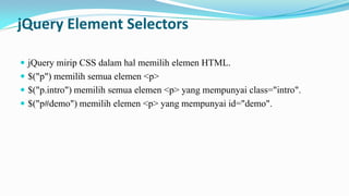 jQuery Element Selectors
? jQuery mirip CSS dalam hal memilih elemen HTML.
? $("p") memilih semua elemen <p>
? $("p.intro") memilih semua elemen <p> yang mempunyai class="intro".
? $("p#demo") memilih elemen <p> yang mempunyai id="demo".

 