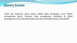 jQuery Events
Salah satu kegunaan utama jquery adalah dapat menangani event. Dalam
pemograman jquery, biasanya kode pemograman diletakkan di dalam
penanganan event yang terjadi pada suatu atau kelompok elemen yang dipilih.

 