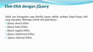 Efek-Efek dengan jQuery
Salah satu keunggulan yang dimiliki jquery adalah, terdapat fungsi-fungsi efek
yang siap pakai. Beberapa contoh efek pada Query:
? jQuery show() Effect
? jQuery hide() Effect
? jQuery toggle() Effect
? jQuery slideDown() Effect
? jQuery slideUp() Effect

 