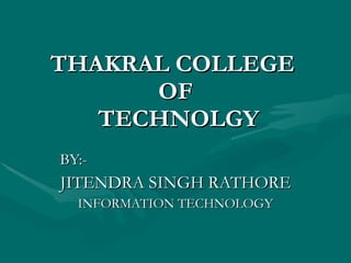 THAKRAL COLLEGE  OF  TECHNOLGY BY:- JITENDRA SINGH RATHORE INFORMATION TECHNOLOGY 
