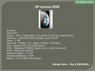 HP Lenovo S930
Spesifikasi :
•Dual Sim
•Layar : 720 x 1280 pixels, 6.0 inches (~245 ppi pixel density)
•Memory : Internal 8 GB, microSD, up to 32 GB
•Ram : 1 GB
•Internet : HSDPA, 21.1 Mbps; HSUPA, 5.76 Mbps
•OS : Android OS, v4.2 (Jelly Bean)
•CPU : Mediatek MT6582, Quad-core 1.3 GHz Cortex-A7
•GPU : PowerVR SGX544
•Kamera Depan : 1.6 MP
•Kamera Belakang : 8 MP
Baterai : Li-Po 3000 mAh battery
Harga Baru : Rp.3,499,000,-
PT.ABADI JAYA
 