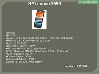 HP Lenovo S650
Spesifikasi :
•Dual Sim
•Layar : 540 x 960 pixels, 4.7 inches (~234 ppi pixel density)
•Memory : 8 GB, microSD, up to 32 GB
•Ram : 1 GB RAM
•Internet : HSDPA, HSUPA
•OS : Android OS, v4.2 (Jelly Bean)
•CPU : Mediatek MT6582, Quad-core 1.3 GHz Cortex-A7
•GPU : PowerVR SGX544
•Kamera Depan : VGA
•Kamera Belakang : 8 MP
Baterai : Li-Po 2000 mAh battery
Harga baru : 3,255,000,-
PT.ABADI JAYA
 