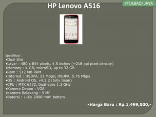 HP Lenovo A516
Spesifikasi :
•Dual Sim
•Layar : 480 x 854 pixels, 4.5 inches (~218 ppi pixel density)
•Memory : 4 GB, microSD, up to 32 GB
•Ram : 512 MB RAM
•Internet : HSDPA, 21 Mbps; HSUPA, 5.76 Mbps
•OS : Android OS, v4.2.2 (Jelly Bean)
•CPU : MTK 6572, Dual-core 1.3 GHz
•Kamera Depan : VGA
•Kamera Belakang : 5 MP
•Baterai : Li-Po 2000 mAh battery
•Harga Baru : Rp.1,499,000,-
PT.ABADI JAYA
 