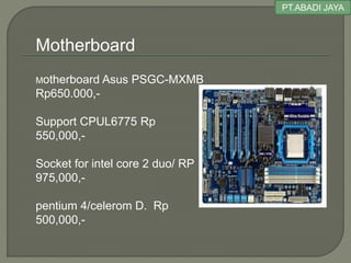 PT.ABADI JAYA
Motherboard Asus PSGC-MXMB
Rp650.000,-
Support CPUL6775 Rp
550,000,-
Socket for intel core 2 duo/ RP
975,000,-
pentium 4/celerom D. Rp
500,000,-
Motherboard
 