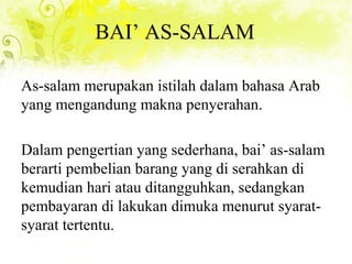 BAI’ AS-SALAM
As-salam merupakan istilah dalam bahasa Arab
yang mengandung makna penyerahan.
Dalam pengertian yang sederhana, bai’ as-salam
berarti pembelian barang yang di serahkan di
kemudian hari atau ditangguhkan, sedangkan
pembayaran di lakukan dimuka menurut syarat-
syarat tertentu.
 