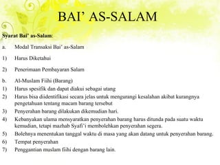 BAI’ AS-SALAM
Syarat Bai’ as-Salam:
a. Modal Transaksi Bai’ as-Salam
1) Harus Diketahui
2) Penerimaan Pembayaran Salam
b. Al-Muslam Fiihi (Barang)
1) Harus spesifik dan dapat diakui sebagai utang
2) Harus bisa diidentifikasi secara jelas untuk mengurangi kesalahan akibat kurangnya
pengetahuan tentang macam barang tersebut
3) Penyerahan barang dilakukan dikemudian hari.
4) Kebanyakan ulama mensyaratkan penyerahan barang harus ditunda pada suatu waktu
kemudian, tetapi mazhab Syafi’i membolehkan penyerahan segera.
5) Bolehnya menentukan tanggal waktu di masa yang akan datang untuk penyerahan barang.
6) Tempat penyerahan
7) Penggantian muslam fiihi dengan barang lain.
 