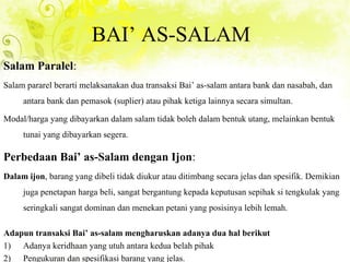 BAI’ AS-SALAM
Salam Paralel:
Salam pararel berarti melaksanakan dua transaksi Bai’ as-salam antara bank dan nasabah, dan
antara bank dan pemasok (suplier) atau pihak ketiga lainnya secara simultan.
Modal/harga yang dibayarkan dalam salam tidak boleh dalam bentuk utang, melainkan bentuk
tunai yang dibayarkan segera.
Perbedaan Bai’ as-Salam dengan Ijon:
Dalam ijon, barang yang dibeli tidak diukur atau ditimbang secara jelas dan spesifik. Demikian
juga penetapan harga beli, sangat bergantung kepada keputusan sepihak si tengkulak yang
seringkali sangat dominan dan menekan petani yang posisinya lebih lemah.
Adapun transaksi Bai’ as-salam mengharuskan adanya dua hal berikut
1) Adanya keridhaan yang utuh antara kedua belah pihak
2) Pengukuran dan spesifikasi barang yang jelas.
 