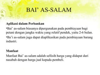 BAI’ AS-SALAM
Aplikasi dalam Perbankan
•Bai’ as-salam biasanya dipergunakan pada pembiayaan bagi
petani dengan jangka waktu yang relatif pendek, yaitu 2-6 bulan.
•Ba’i as-salam juga dapat diaplikasikan pada pembiayaan barang
industri.
Manfaat
Manfaat Bai’ as-salam adalah sellisih harga yang didapat dari
nasabah dengan harga jual kepada pembeli.
 