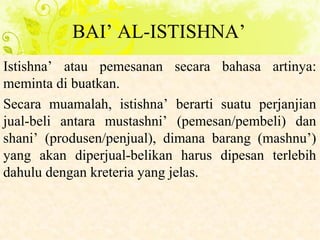 BAI’ AL-ISTISHNA’
Istishna’ atau pemesanan secara bahasa artinya:
meminta di buatkan.
Secara muamalah, istishna’ berarti suatu perjanjian
jual-beli antara mustashni’ (pemesan/pembeli) dan
shani’ (produsen/penjual), dimana barang (mashnu’)
yang akan diperjual-belikan harus dipesan terlebih
dahulu dengan kreteria yang jelas.
 