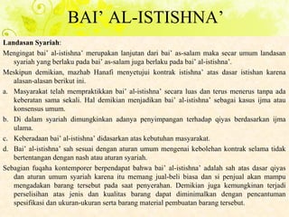 Landasan Syariah:
Mengingat bai’ al-istishna’ merupakan lanjutan dari bai’ as-salam maka secar umum landasan
syariah yang berlaku pada bai’ as-salam juga berlaku pada bai’ al-istishna’.
Meskipun demikian, mazhab Hanafi menyetujui kontrak istishna’ atas dasar istishan karena
alasan-alasan berikut ini.
a. Masyarakat telah mempraktikkan bai’ al-istishna’ secara luas dan terus menerus tanpa ada
keberatan sama sekali. Hal demikian menjadikan bai’ al-istishna’ sebagai kasus ijma atau
konsensus umum.
b. Di dalam syariah dimungkinkan adanya penyimpangan terhadap qiyas berdasarkan ijma
ulama.
c. Keberadaan bai’ al-istishna’ didasarkan atas kebutuhan masyarakat.
d. Bai’ al-istishna’ sah sesuai dengan aturan umum mengenai kebolehan kontrak selama tidak
bertentangan dengan nash atau aturan syariah.
Sebagian fuqaha kontemporer berpendapat bahwa bai’ al-istishna’ adalah sah atas dasar qiyas
dan aturan umum syariah karena itu memang jual-beli biasa dan si penjual akan mampu
mengadakan barang tersebut pada saat penyerahan. Demikian juga kemungkinan terjadi
perselisihan atas jenis dan kualitas barang dapat diminimalkan dengan pencantuman
spesifikasi dan ukuran-ukuran serta barang material pembuatan barang tersebut.
BAI’ AL-ISTISHNA’
 