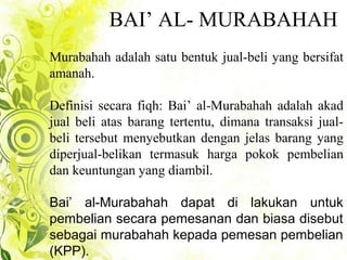 BAI’ AL- MURABAHAH
Murabahah adalah satu bentuk jual-beli yang bersifat
amanah.
Definisi secara fiqh: Bai’ al-Murabahah adalah akad
jual beli atas barang tertentu, dimana transaksi jual-
beli tersebut menyebutkan dengan jelas barang yang
diperjual-belikan termasuk harga pokok pembelian
dan keuntungan yang diambil.
Bai’ al-Murabahah dapat di lakukan untuk
pembelian secara pemesanan dan biasa disebut
sebagai murabahah kepada pemesan pembelian
(KPP).
 