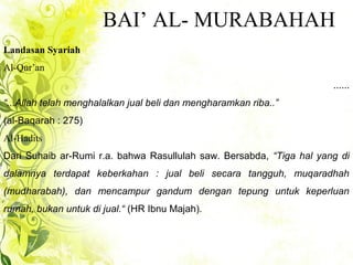BAI’ AL- MURABAHAH
Landasan Syariah
Al-Qur’an
......
“...Allah telah menghalalkan jual beli dan mengharamkan riba..”
(al-Baqarah : 275)
Al-Hadits
Dari Suhaib ar-Rumi r.a. bahwa Rasullulah saw. Bersabda, “Tiga hal yang di
dalamnya terdapat keberkahan : jual beli secara tangguh, muqaradhah
(mudharabah), dan mencampur gandum dengan tepung untuk keperluan
rumah, bukan untuk di jual.“ (HR Ibnu Majah).
 