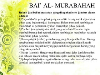 BAI’ AL- MURABAHAH
Rukun jual beli murabahah yang disepakati oleh jumhur ulama
adalah:
1)Penjual (ba’i), yaitu pihak yang memiliki barang untuk dijual atau
pihak yang ingin menjual barangnya. Dalam transaksi pembiayaan
murabahah di perbankan syariah merupakan pihak penjual.
2)Pembeli (musytari) yaitu pihak yang membutuhkan dan ingin
membeli barang dari penjual, dalam pembiayaan murabahah nasabah
merupakan pihak pembeli.
3)Barang/objek (mabi’) yaitu barang yang diperjual belikan. Barang
tersebut harus sudah dimiliki oleh penjual sebelum dijual kepada
pembeli, atau penjual menyanggupi untuk mengadakan barang yang
diinginkan pembeli.
4)Harga (tsaman). Harga yang disepakati harus jelas jumlahnya dan
jika dibayar secara hutang maka harus jelas waktu pembayaranya.
5)Ijab qabul (sighat) sebagai indikator saling ridha antara kedua pihak
(penjual dan pembeli) untuk melakukan transaksi.
 
