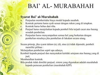 BAI’ AL- MURABAHAH
Syarat Bai’ al-Murabahah
a. Penjualan memberitahu biaya modal kepada nasabah.
b. Kontrak pertama harus syah sesuai dengan rukun yang di tetapkan.
c. Kontrak harus bebas dari riba.
d. Penjual harus menjelaskan kepada pembeli bila terjadi cacat atas barang
sesudah pembelian.
e. Penjualan harus menyampaikan semua hal yang berkaitan dengan
pembelian misalnya jika pembelian di lakukan secara utang.
Secara prinsip, jika syarat dalam (a), (d), atau (e) tidak dipenuhi, pembeli
memiliki pilihan :
Melanjutkan pembelian seprti apa adanya,
Kembali kepada penjual dan menyatakan ketidak setujuan atas barang yang di
jual,
Membatalkan kontrak.
Bila produk tidak dimiliki penjual, sistem yang digunakan adalah murabahah
kepada pemesan pembelian (murabahah KPP)
 