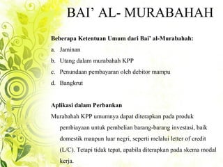 BAI’ AL- MURABAHAH
Beberapa Ketentuan Umum dari Bai’ al-Murabahah:
a. Jaminan
b. Utang dalam murabahah KPP
c. Penundaan pembayaran oleh debitor mampu
d. Bangkrut
Aplikasi dalam Perbankan
Murabahah KPP umumnya dapat diterapkan pada produk
pembiayaan untuk pembelian barang-barang investasi, baik
domestik maupun luar negri, seperti melalui letter of credit
(L/C). Tetapi tidak tepat, apabila diterapkan pada skema modal
kerja.
 