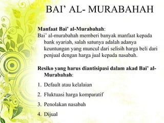 BAI’ AL- MURABAHAH
Manfaat Bai’ al-Murabahah:
Bai’ al-murabahah memberi banyak manfaat kepada
bank syariah, salah satunya adalah adanya
keuntungan yang muncul dari selisih harga beli dari
penjual dengan harga jual kepada nasabah.
Resiko yang harus diantisipasi dalam akad Bai’ al-
Murabahah:
1. Default atau kelalaian
2. Fluktuasi harga komparatif
3. Penolakan nasabah
4. Dijual
 