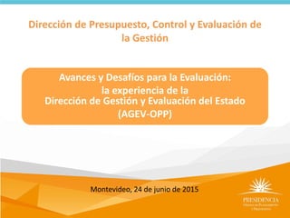 Dirección de Presupuesto, Control y Evaluación de
la Gestión
Avances y Desafíos para la Evaluación:
la experiencia de la
Dirección de Gestión y Evaluación del Estado
(AGEV-OPP)
Montevideo, 24 de junio de 2015
 