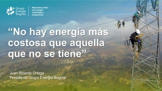 “No hay energía más
costosa que aquella
que no se tiene”
Juan Ricardo Ortega
Presidente Grupo Energía Bogotá
 