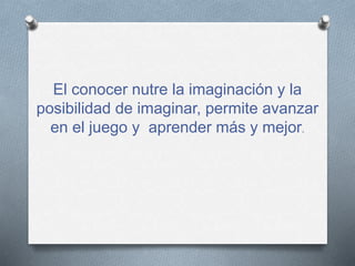 El conocer nutre la imaginación y la
posibilidad de imaginar, permite avanzar
en el juego y aprender más y mejor.
 
