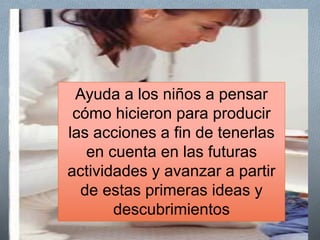 La mediación del maestroO Anticipa
O Introduce la actividad para maximizar la iniciativa de los
niños
O Está atento para solucionar problemas prácticos
O Brinda modelos posibles de acción
O Verbaliza y socializa lo que va sucediendo.
O Observa las acciones de los niños y trata de comprender el
sentido de dichas acciones
O Juega junto con los niños y cerca de ellos.
O Contesta las preguntas que le van haciendo
Ayuda a los niños a pensar
cómo hicieron para producir
las acciones a fin de tenerlas
en cuenta en las futuras
actividades y avanzar a partir
de estas primeras ideas y
descubrimientos
 