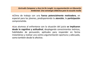 Clima de trabajo con una fuerza potencialmente motivadora, en
especial para los jóvenes, predisponiendo la atención, la participación
comprometida.
Los alumnos al enfrentarse con la situación del juicio se implicaron
desde lo cognitivo y actitudinal, desplegando conocimientos teóricos,
habilidades de persuasión, aptitudes para responder en forma
instantánea y realizar una contra argumentación oportuna y adecuada,
como también desde lo afectivo.
Gertrudis Campaner y Ana Lía De Longhi. La argumentación en Educación
Ambiental. Una estrategia didáctica para la escuela media
 