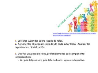 Lecturas sugeridas sobre juegos de roles.
Argumentar el juego de roles desde cada autor leído. Analizar las
experiencias. Socialización.
Diseñar un juego de roles, preferiblemente con componente
interdisciplinar
- Ver guía del profesor y guía del estudiante - siguiente diapositiva.
http://www.istockphoto.com/search/text/trabajo%20en%20equi
po/source/basic#96b8b5b
 