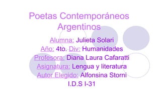 Poetas Contemporáneos
Argentinos
Alumna: Julieta Solari
Año: 4to. Div: Humanidades
Profesora: Diana Laura Cafaratti
Asignatura: Lengua y literatura
Autor Elegido: Alfonsina Storni
I.D.S I-31
 