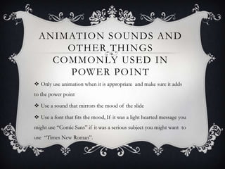 ANIMATION SOUNDS AND
OTHER THINGS
COMMONLY USED IN
POWER POINT
 Only use animation when it is appropriate and make sure it adds
to the power point
 Use a sound that mirrors the mood of the slide
 Use a font that fits the mood, If it was a light hearted message you
might use “Comic Sans” if it was a serious subject you might want to

use “Times New Roman”.

 