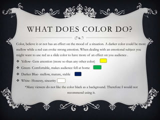 WHAT DOES COLOR DO?
Color, believe it or not has an effect on the mood of a situation. A darker color could be more
mellow while a red can evoke strong emotion. When dealing with an emotional subject you
might want to use red as a slide color to have more of an effect on you audience .
 Yellow- Gets attention (more so than any other color)

 Green- Comfortable, makes audience fell at home
 Darker Blue- mellow, mature, stable
 White- Honesty, sincerity
*Many viewers do not like the color black as a background. Therefore I would not
recommend using it.

 