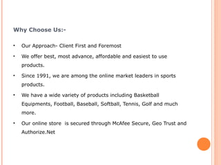 Why Choose Us:- Our Approach- Client First and Foremost We offer best, most advance, affordable and easiest to use products. Since 1991, we are among the online market leaders in sports products. We have a wide variety of products including Basketball Equipments, Football, Baseball, Softball, Tennis, Golf and much more. Our online store  is secured through McAfee Secure, Geo Trust and Authorize.Net 