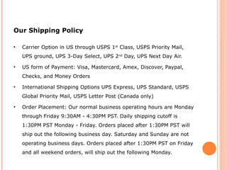 Our Shipping Policy Carrier Option in US through USPS 1 st  Class, USPS Priority Mail, UPS ground, UPS 3-Day Select, UPS 2 nd  Day, UPS Next Day Air. US form of Payment: Visa, Mastercard, Amex, Discover, Paypal, Checks, and Money Orders International Shipping Options UPS Express, UPS Standard, USPS Global Priority Mail, USPS Letter Post (Canada only) Order Placement: Our normal business operating hours are Monday through Friday 9:30AM - 4:30PM PST. Daily shipping cutoff is 1:30PM PST Monday - Friday. Orders placed after 1:30PM PST will ship out the following business day. Saturday and Sunday are not operating business days. Orders placed after 1:30PM PST on Friday and all weekend orders, will ship out the following Monday.  