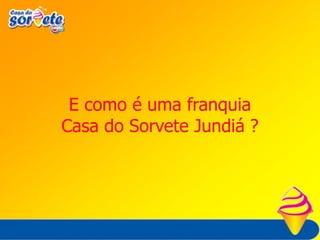 Vantagens para o FranqueadoParticipar de uma marca consolidada e de prestígio com mais de 38 anos de vida.Diretoria da franqueadora com experiência comprovada no franchising brasileiro.Industria Consagrada + Franchising Consagrado = SUCESSO PARA O FRANQUEADO.Participar de um conceito já testado e aprovado em diversas unidades.Mídia nacional com ampla divulgação da marca Casa do Sorvete Jundiá.Disseminação das boas práticas e ações.Acesso a métodos profissionais de gestão.Economia de escala.Orientações permanentes sobre a gestão do negócio (treinamentos / manuais).Foco na operação do negócio.