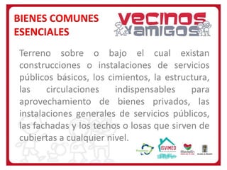 BIENES COMUNES
ESENCIALES
Terreno sobre o bajo el cual existan
construcciones o instalaciones de servicios
públicos básicos, los cimientos, la estructura,
las
circulaciones
indispensables
para
aprovechamiento de bienes privados, las
instalaciones generales de servicios públicos,
las fachadas y los techos o losas que sirven de
cubiertas a cualquier nivel.

 