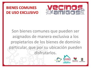 BIENES COMUNES
DE USO EXCLUSIVO

Son bienes comunes que pueden ser
asignados de manera exclusiva a los
propietarios de los bienes de dominio
particular, que por su ubicación pueden
disfrutarlos.

 