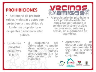 PROHIBICIONES
• Abstenerse de producir
ruidos, molestias y actos que
perturben la tranquilidad de
los demás propietarios u
ocupantes o afecten la salud
pública.

• Al propietario del piso bajo le
está prohibido adelantar
obras que perjudiquen la
solidez de la construcción:
excavaciones, sótanos y
demás, sin autorización de
asamblea.

• Las demás • El propietario del
último piso, no puede
previstas
elevar nuevos pisos o
en la Ley y
realizar
nuevas
construcciones sin la
el R.P.H.
autorización de la
asamblea.

• Abstenerse
de
ejecutar acto alguno
que comprometa la
seguridad o solidez
del
edificio
o
conjunto.

 