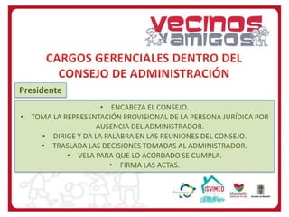 Presidente
• ENCABEZA EL CONSEJO.
• TOMA LA REPRESENTACIÓN PROVISIONAL DE LA PERSONA JURÍDICA POR
AUSENCIA DEL ADMINISTRADOR.
• DIRIGE Y DA LA PALABRA EN LAS REUNIONES DEL CONSEJO.
• TRASLADA LAS DECISIONES TOMADAS AL ADMINISTRADOR.
• VELA PARA QUE LO ACORDADO SE CUMPLA.
• FIRMA LAS ACTAS.

 